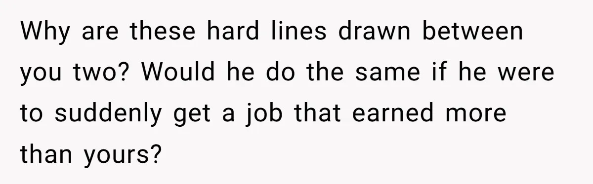 Why are these hard lines drawn between you two? Would he do the same if he were to suddenly get a job that earned more than yours?
