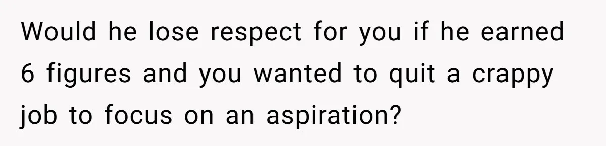 Would he lose respect for you if he earned 6 figures and you wanted to quit a crappy job to focus on an aspiration?