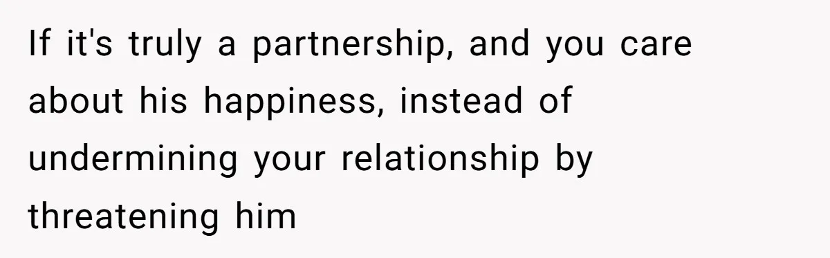 If it's truly a partnership, and you care about his happiness, instead of undermining your relationship by threatening him