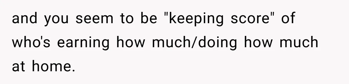 and you seem to be "keeping score" of who's earning how much/doing how much at home.