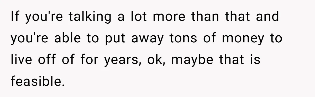 If you're talking a lot more than that and you're able to put away tons of money to live off of for years, ok, maybe that is feasible.