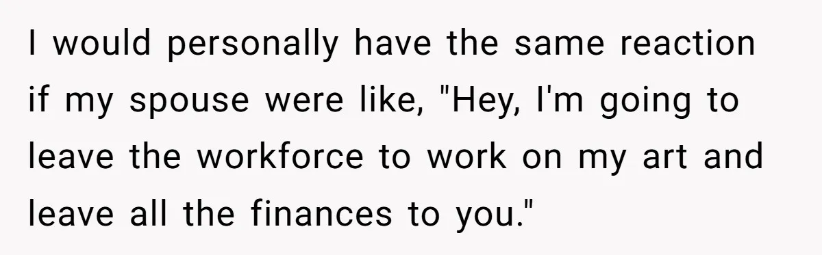 I would personally have the same reaction if my spouse were like, "Hey, I'm going to leave the workforce to work on my art and leave all the finances to...