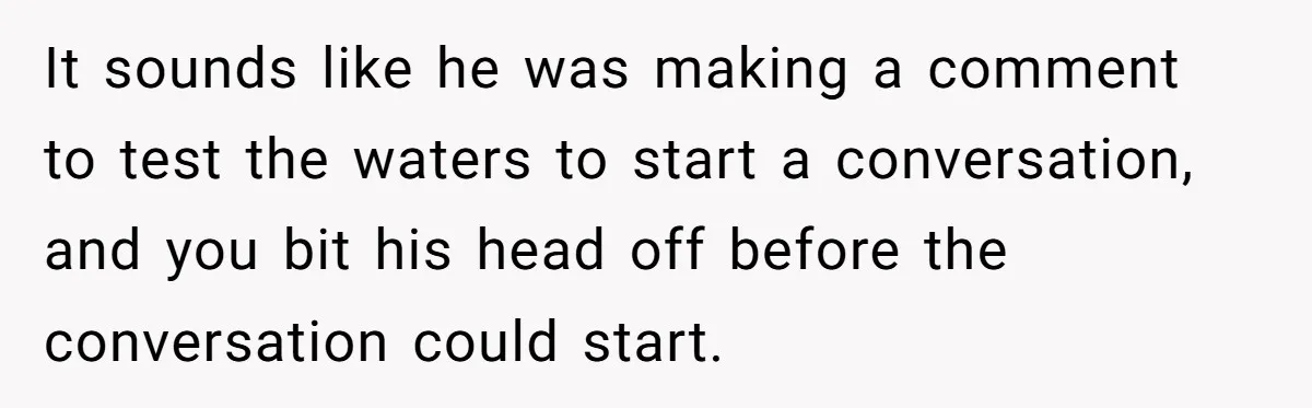 It sounds like he was making a comment to test the waters to start a conversation, and you bit his head off before the conversation could start.
