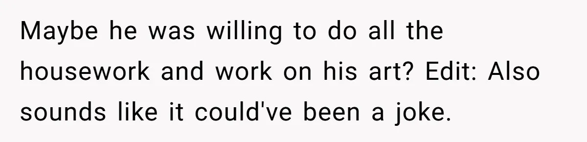Maybe he was willing to do all the housework and work on his art? Edit: Also sounds like it could've been a joke.