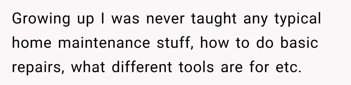 Growing up I was never taught any typical home maintenance stuff, how to do basic repairs, what different tools are for etc.