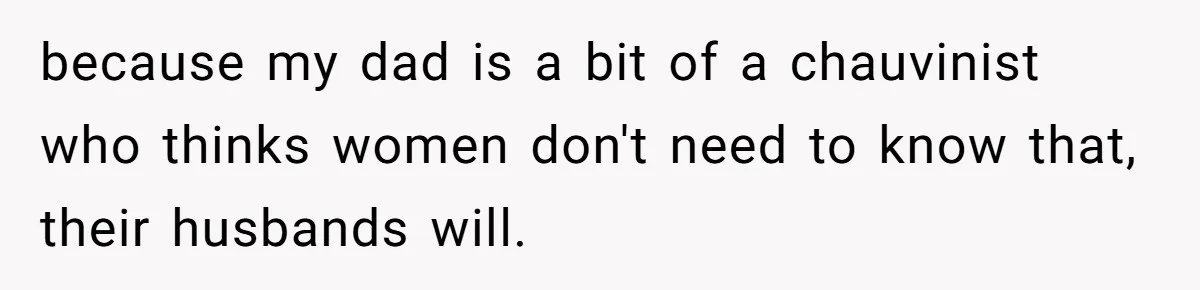 because my dad is a bit of a chauvinist who thinks women don't need to know that, their husbands will.