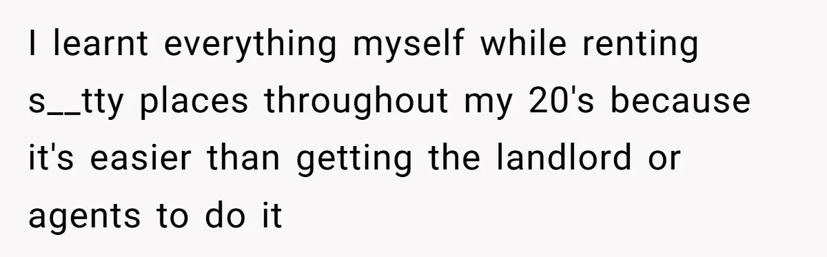 I learnt everything myself while renting s__tty places throughout my 20's because it's easier than getting the landlord or agents to do it