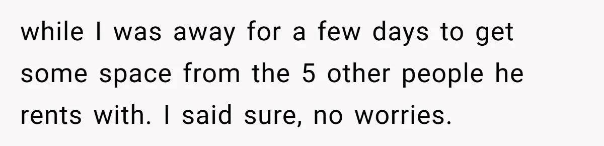 while I was away for a few days to get some space from the 5 other people he rents with. I said sure, no worries.