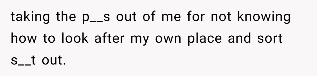 taking the p__s out of me for not knowing how to look after my own place and sort s__t out.
