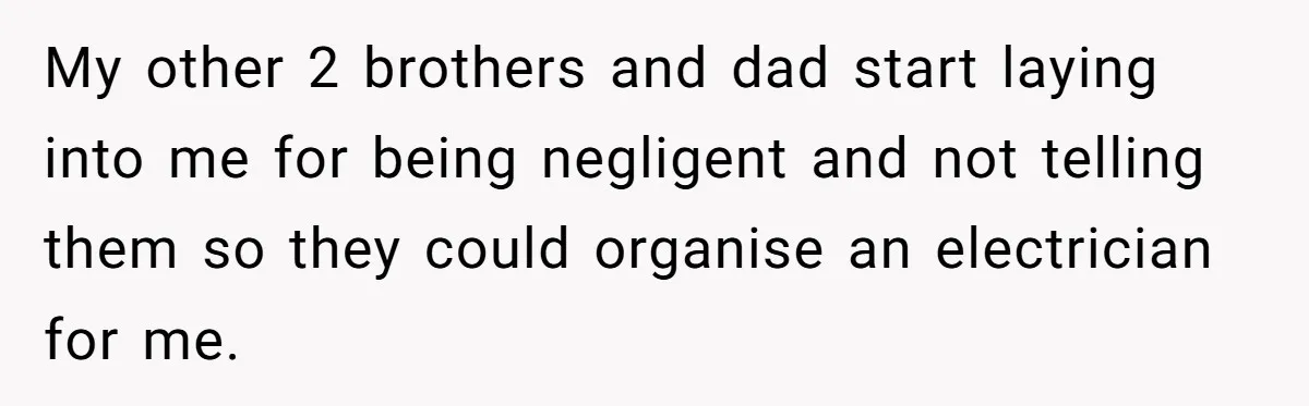 My other 2 brothers and dad start laying into me for being negligent and not telling them so they could organise an electrician for me.