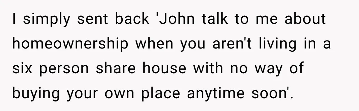 I simply sent back 'John talk to me about homeownership when you aren't living in a six person share house with no way of buying your own place anytime soon'.