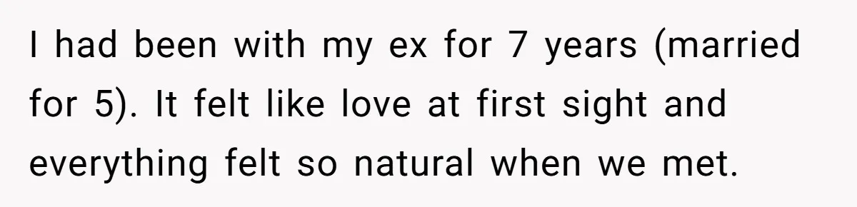 I had been with my ex for 7 years (married for 5). It felt like love at first sight and everything felt so natural when we met.