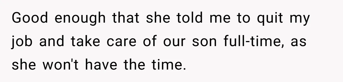 Good enough that she told me to quit my job and take care of our son full-time, as she won't have the time.