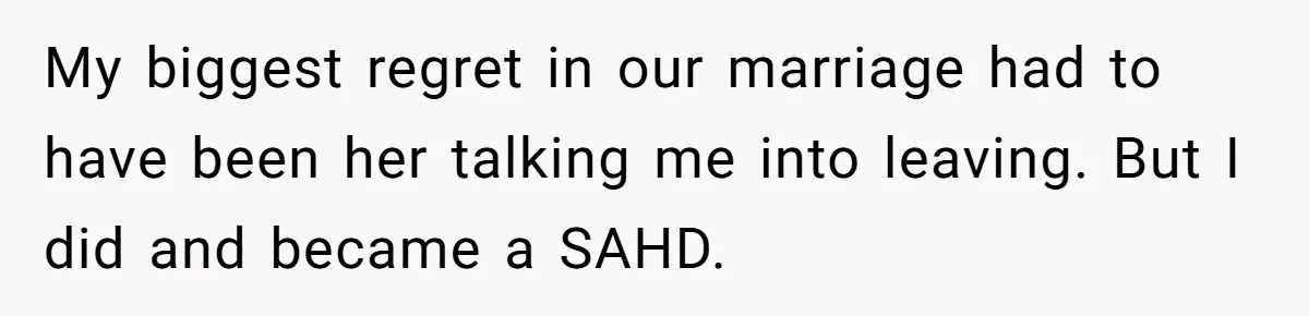 My biggest regret in our marriage had to have been her talking me into leaving. But I did and became a SAHD.