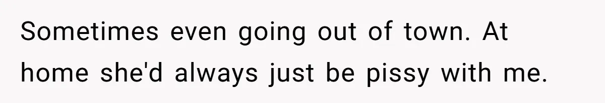 Sometimes even going out of town. At home she'd always just be pissy with me.