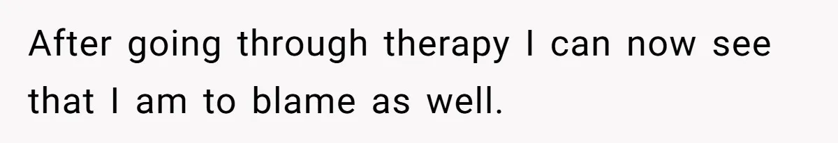 After going through therapy I can now see that I am to blame as well.