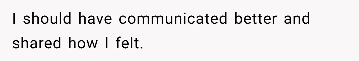 I should have communicated better and shared how I felt.