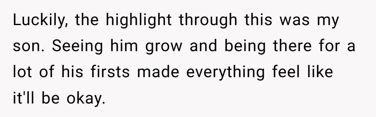 Luckily, the highlight through this was my son. Seeing him grow and being there for a lot of his firsts made everything feel like it'll be okay.