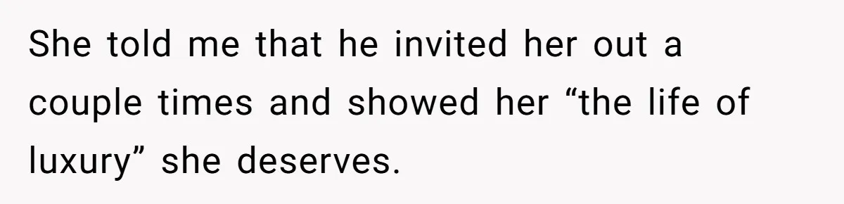 She told me that he invited her out a couple times and showed her “the life of luxury” she deserves.