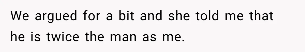 We argued for a bit and she told me that he is twice the man as me.