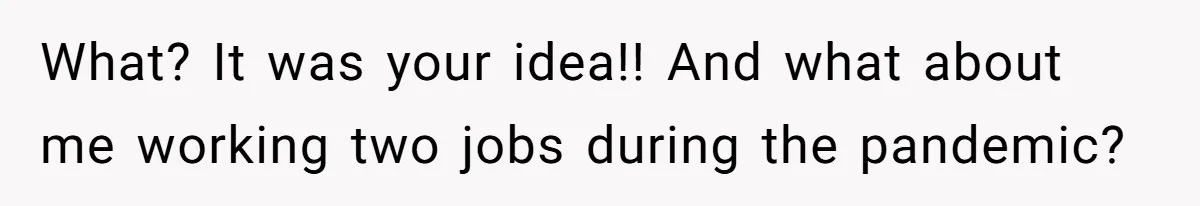 What? It was your idea!! And what about me working two jobs during the pandemic?