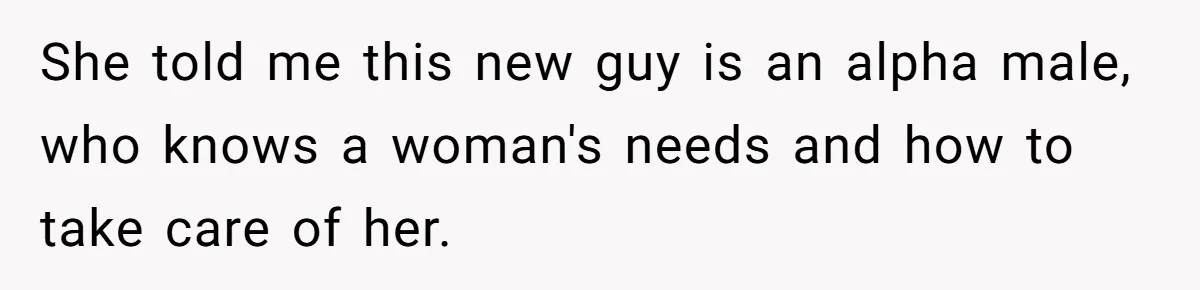 She told me this new guy is an alpha male, who knows a woman's needs and how to take care of her.