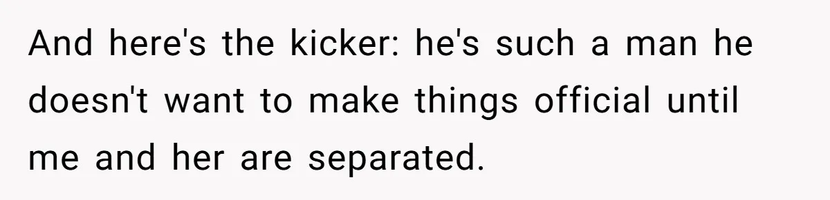 And here's the kicker: he's such a man he doesn't want to make things official until me and her are separated.