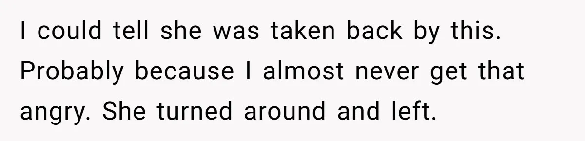 I could tell she was taken back by this. Probably because I almost never get that angry. She turned around and left.