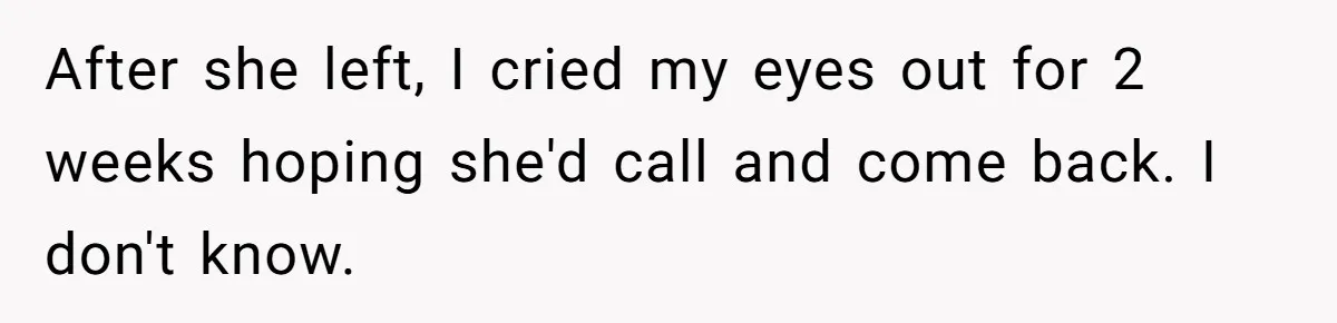 After she left, I cried my eyes out for 2 weeks hoping she'd call and come back. I don't know.