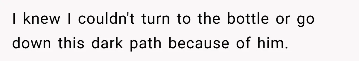 I knew I couldn't turn to the bottle or go down this dark path because of him.