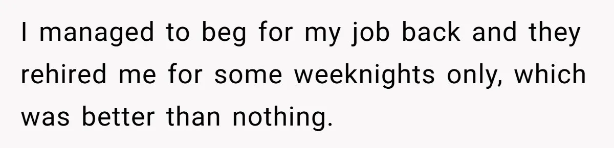 I managed to beg for my job back and they rehired me for some weeknights only, which was better than nothing.