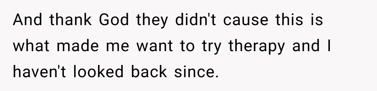 And thank God they didn't cause this is what made me want to try therapy and I haven't looked back since.