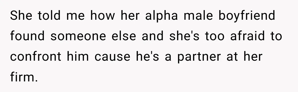 She told me how her alpha male boyfriend found someone else and she's too afraid to confront him cause he's a partner at her firm.