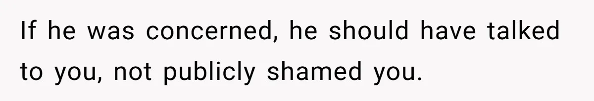 If he was concerned, he should have talked to you, not publicly shamed you.