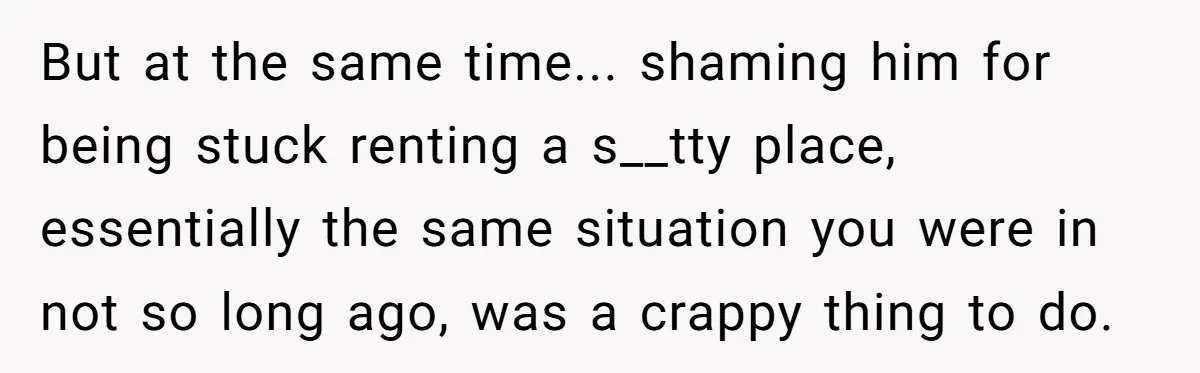 But at the same time... shaming him for being stuck renting a s__tty place, essentially the same situation you were in not so long ago, was a crappy thing to...