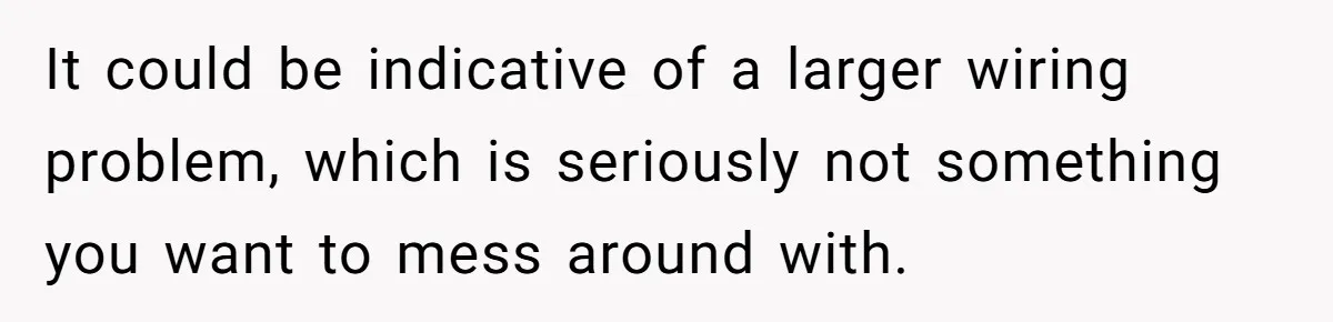 It could be indicative of a larger wiring problem, which is seriously not something you want to mess around with.