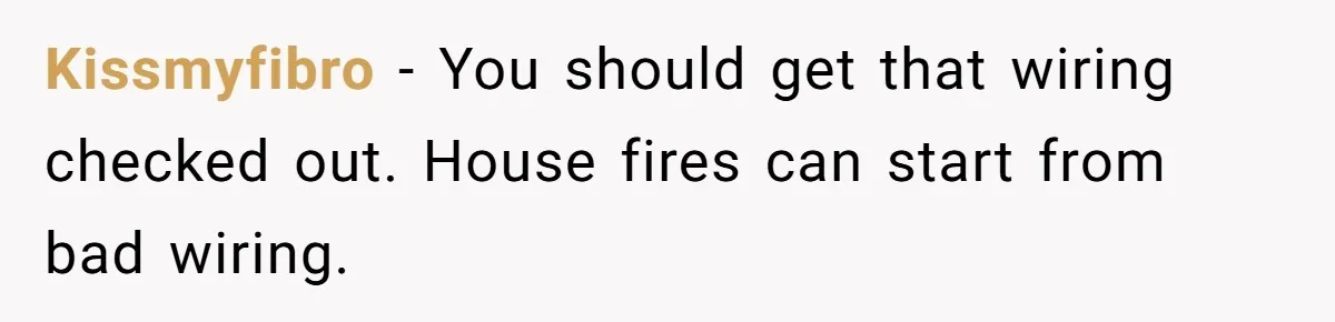 Kissmyfibro − You should get that wiring checked out. House fires can start from bad wiring.