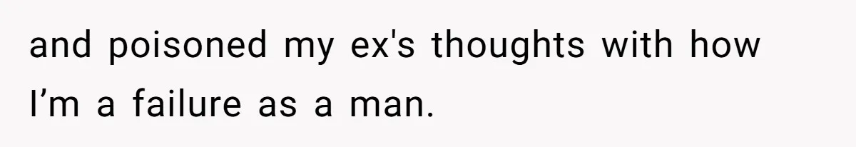 and poisoned my ex's thoughts with how I’m a failure as a man.