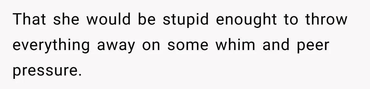 That she would be stupid enought to throw everything away on some whim and peer pressure.