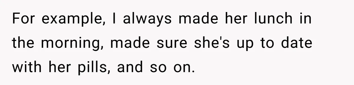 For example, I always made her lunch in the morning, made sure she's up to date with her pills, and so on.