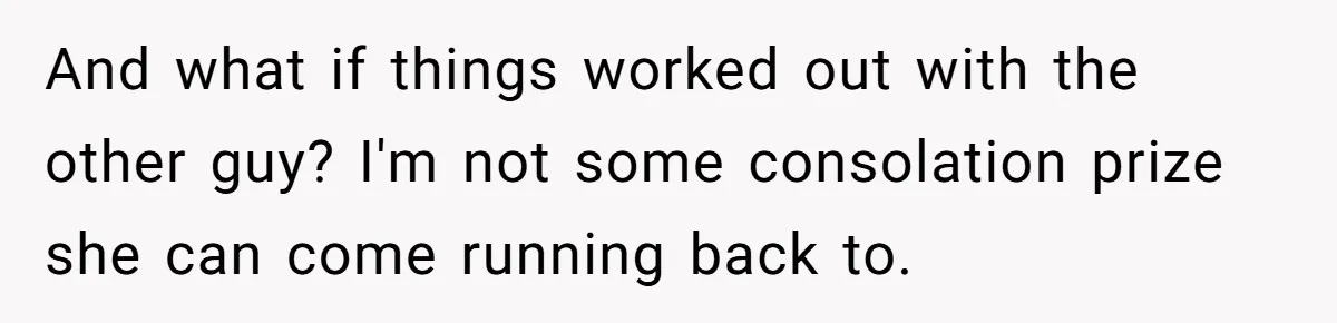 And what if things worked out with the other guy? I'm not some consolation prize she can come running back to.