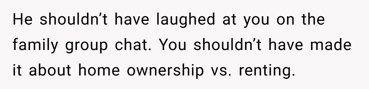 He shouldn’t have laughed at you on the family group chat. You shouldn’t have made it about home ownership vs. renting.