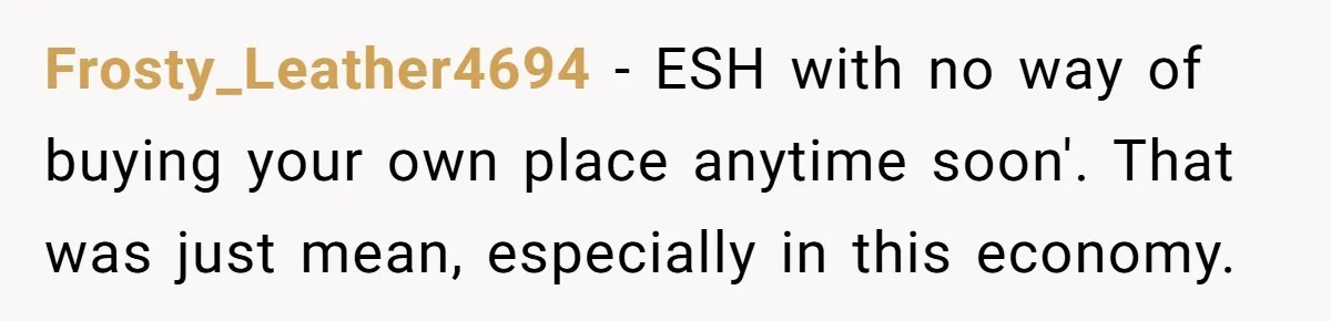Frosty_Leather4694 − ESH with no way of buying your own place anytime soon'. That was just mean, especially in this economy.