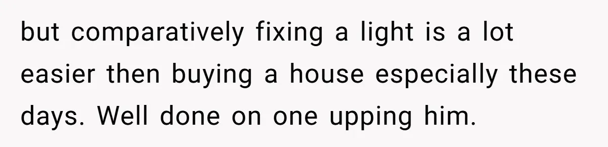 but comparatively fixing a light is a lot easier then buying a house especially these days. Well done on one upping him.