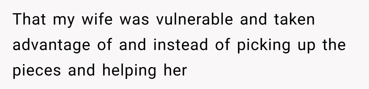 That my wife was vulnerable and taken advantage of and instead of picking up the pieces and helping her