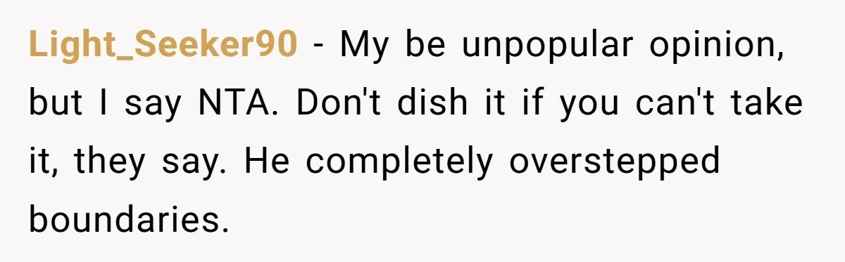 Light_Seeker90 − My be unpopular opinion, but I say NTA. Don't dish it if you can't take it, they say. He completely overstepped boundaries.