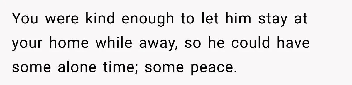 You were kind enough to let him stay at your home while away, so he could have some alone time; some peace.