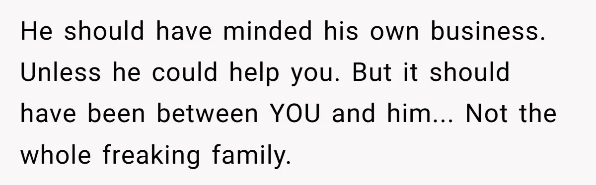 He should have minded his own business. Unless he could help you. But it should have been between YOU and him... Not the whole freaking family.