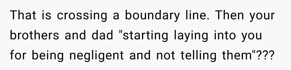 That is crossing a boundary line. Then your brothers and dad "starting laying into you for being negligent and not telling them"???