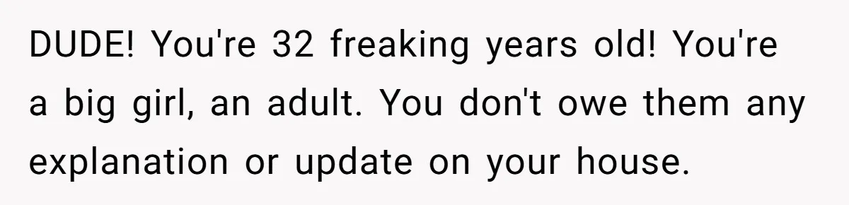 DUDE! You're 32 freaking years old! You're a big girl, an adult. You don't owe them any explanation or update on your house.